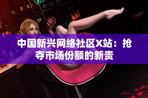 中国新兴网络社区X站：抢夺市场份额的新贵
