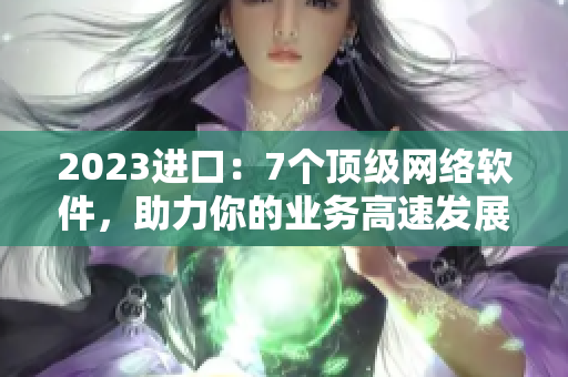 2023进口：7个顶级网络软件，助力你的业务高速发展