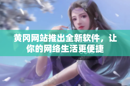 黄冈网站推出全新软件，让你的网络生活更便捷