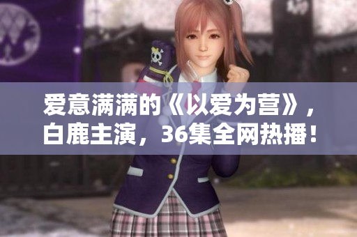 爱意满满的《以爱为营》，白鹿主演，36集全网热播！