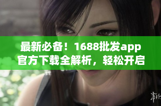 最新必备！1688批发app官方下载全解析，轻松开启电商创业！