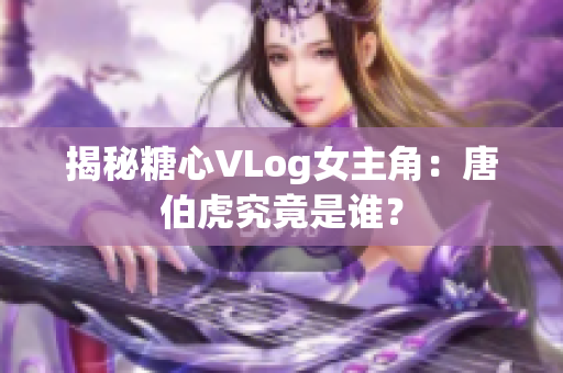 揭秘糖心VLog女主角：唐伯虎究竟是谁？