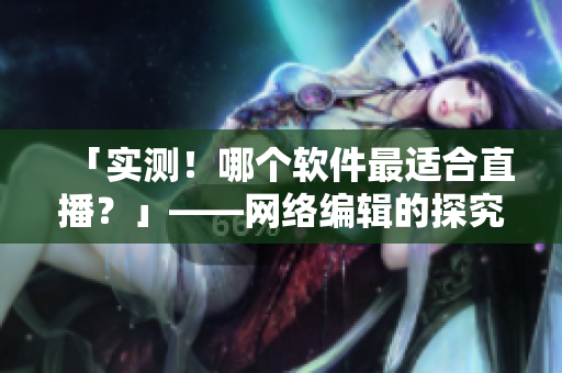 「实测！哪个软件最适合直播？」——网络编辑的探究笔记