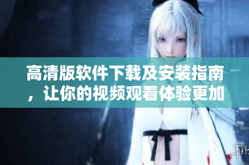 高清版软件下载及安装指南，让你的视频观看体验更加完美！