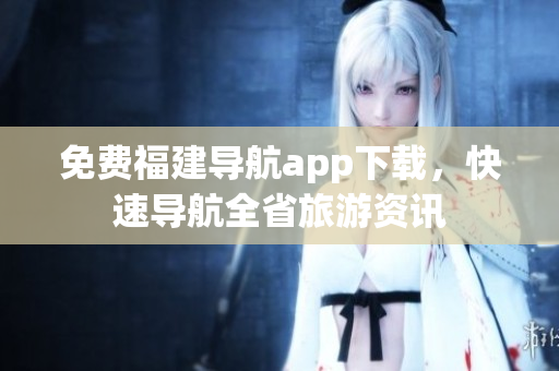 免费福建导航app下载，快速导航全省旅游资讯