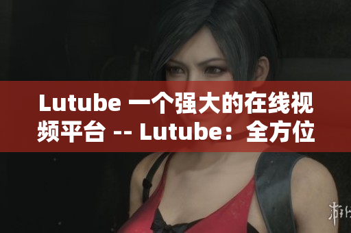 Lutube 一个强大的在线视频平台 -- Lutube：全方位视频播放平台