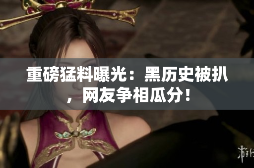 重磅猛料曝光：黑历史被扒，网友争相瓜分！