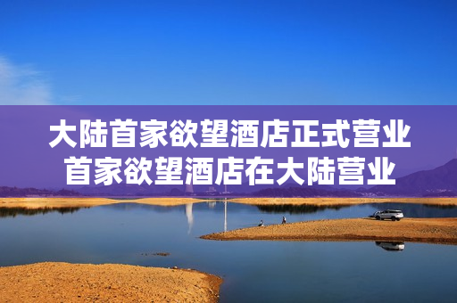 大陆首家欲望酒店正式营业首家欲望酒店在大陆营业