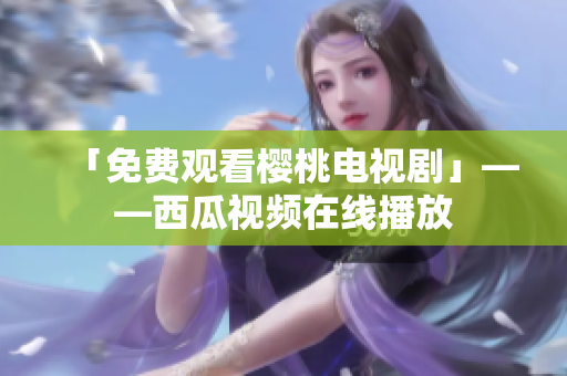 「免费观看樱桃电视剧」——西瓜视频在线播放