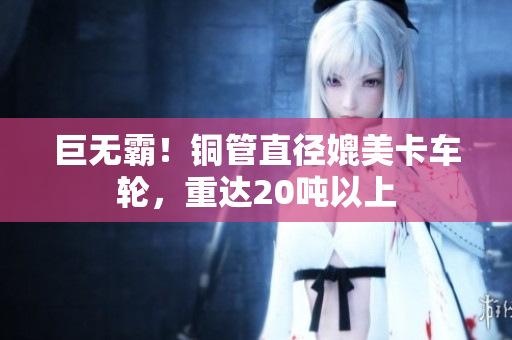 巨无霸！铜管直径媲美卡车轮，重达20吨以上