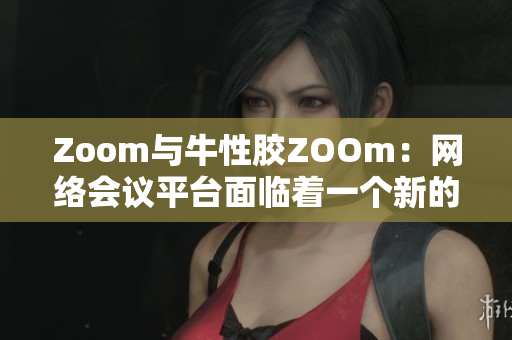 Zoom与牛性胶ZOOm：网络会议平台面临着一个新的挑战