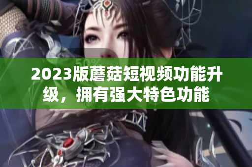 2023版蘑菇短视频功能升级，拥有强大特色功能