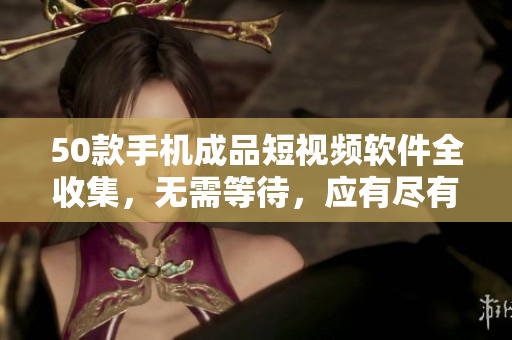50款手机成品短视频软件全收集，无需等待，应有尽有！