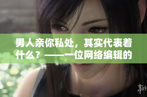 男人亲你私处，其实代表着什么？——一位网络编辑的解读