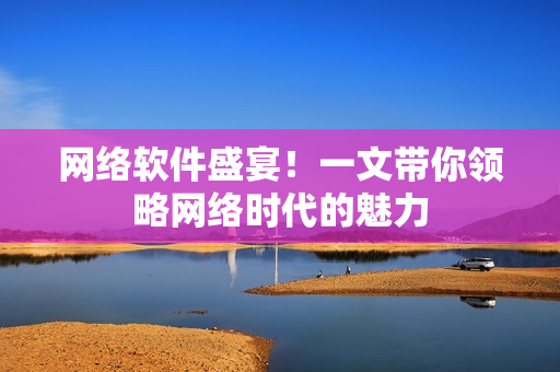 网络软件盛宴！一文带你领略网络时代的魅力