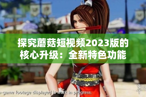探究蘑菇短视频2023版的核心升级：全新特色功能