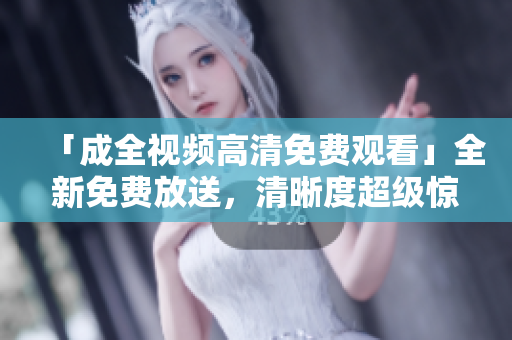 「成全视频高清免费观看」全新免费放送，清晰度超级惊喜！