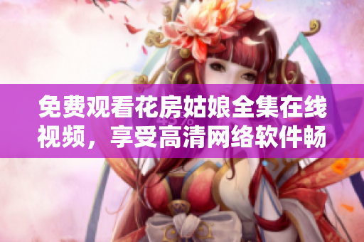 免费观看花房姑娘全集在线视频，享受高清网络软件畅显美妙音画体验