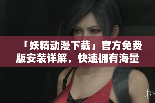「妖精动漫下载」官方免费版安装详解，快速拥有海量动漫资源