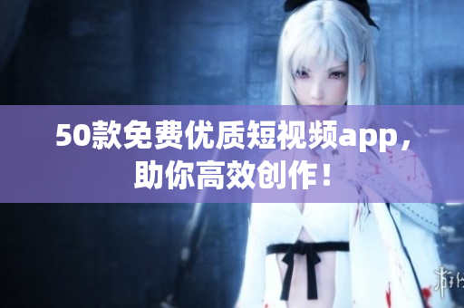 50款免费优质短视频app，助你高效创作！
