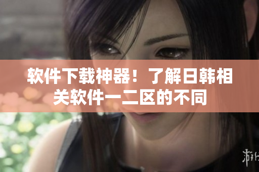 软件下载神器！了解日韩相关软件一二区的不同