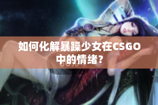 如何化解暴躁少女在CSGO中的情绪？