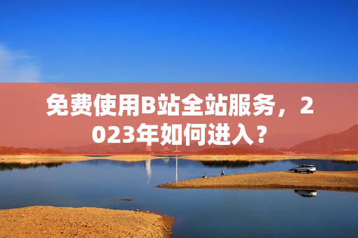 免费使用B站全站服务，2023年如何进入？