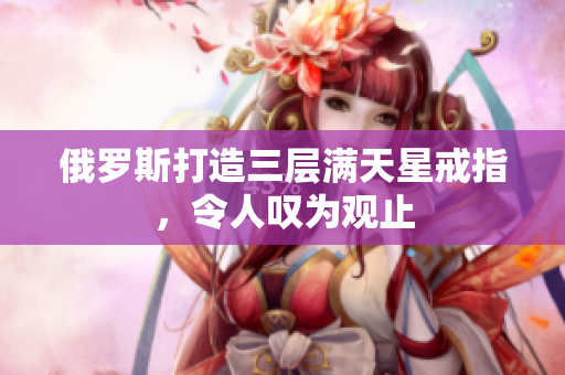 俄罗斯打造三层满天星戒指，令人叹为观止