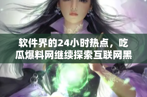 软件界的24小时热点，吃瓜爆料网继续探索互联网黑科技