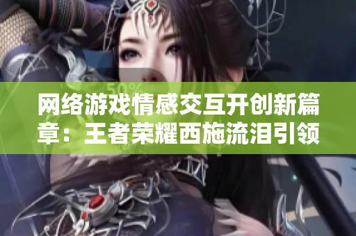 网络游戏情感交互开创新篇章：王者荣耀西施流泪引领人机交互技术革新
