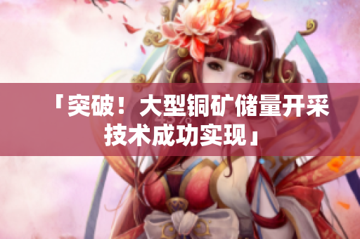 「突破！大型铜矿储量开采技术成功实现」