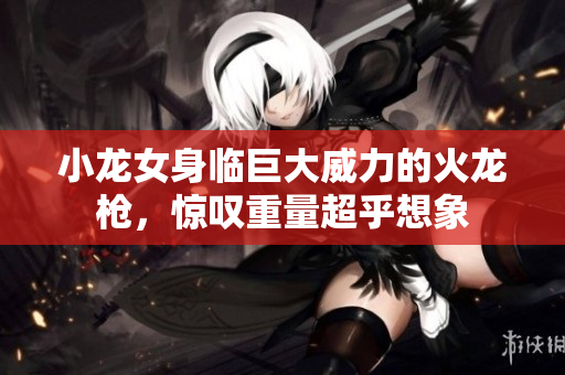 小龙女身临巨大威力的火龙枪，惊叹重量超乎想象