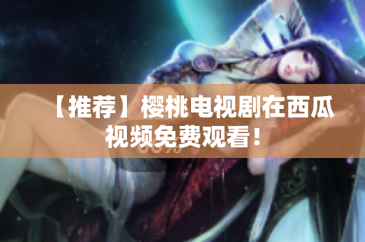 【推荐】樱桃电视剧在西瓜视频免费观看！