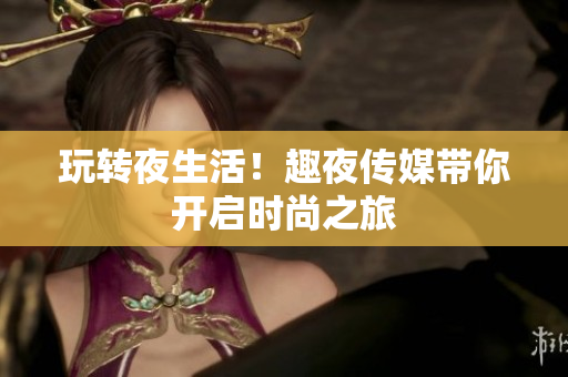 玩转夜生活！趣夜传媒带你开启时尚之旅