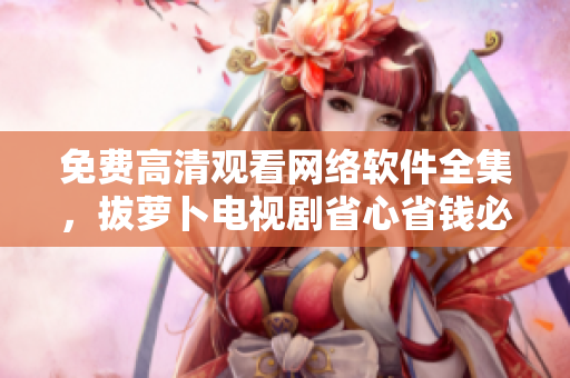 免费高清观看网络软件全集，拔萝卜电视剧省心省钱必备