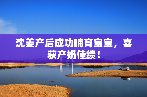 沈姜产后成功哺育宝宝，喜获产奶佳绩！