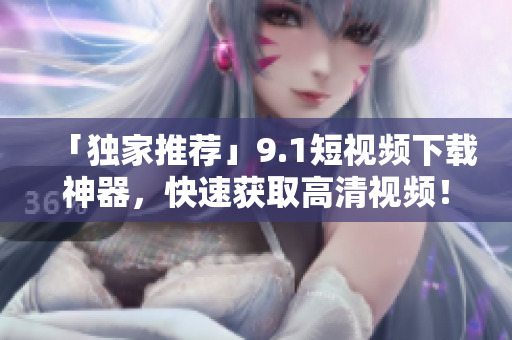 「独家推荐」9.1短视频下载神器，快速获取高清视频！
