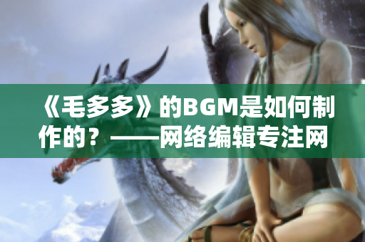 《毛多多》的BGM是如何制作的？——网络编辑专注网络文章编写