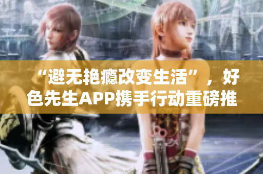 “避无艳瘾改变生活”，好色先生APP携手行动重磅推出！
