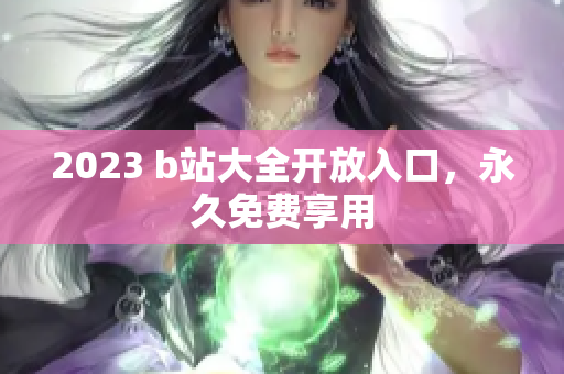 2023 b站大全开放入口，永久免费享用