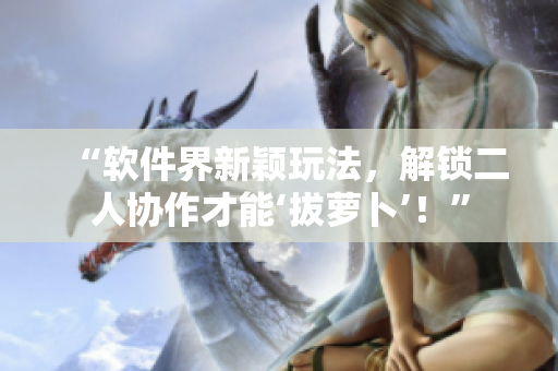 “软件界新颖玩法，解锁二人协作才能‘拔萝卜’！”