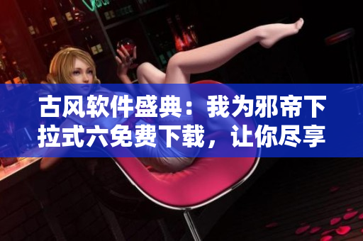 古风软件盛典：我为邪帝下拉式六免费下载，让你尽享古韵风华