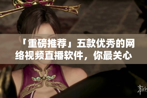 「重磅推荐」五款优秀的网络视频直播软件，你最关心的那个在这儿！