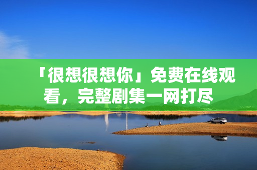 「很想很想你」免费在线观看，完整剧集一网打尽