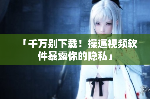 「千万别下载！操逼视频软件暴露你的隐私」