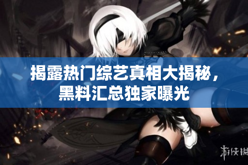 揭露热门综艺真相大揭秘，黑料汇总独家曝光