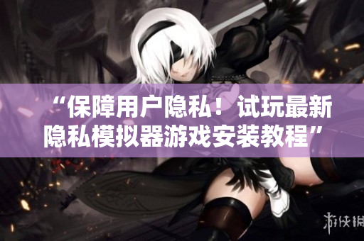 “保障用户隐私！试玩最新隐私模拟器游戏安装教程”