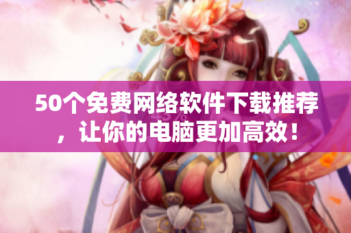 50个免费网络软件下载推荐，让你的电脑更加高效！
