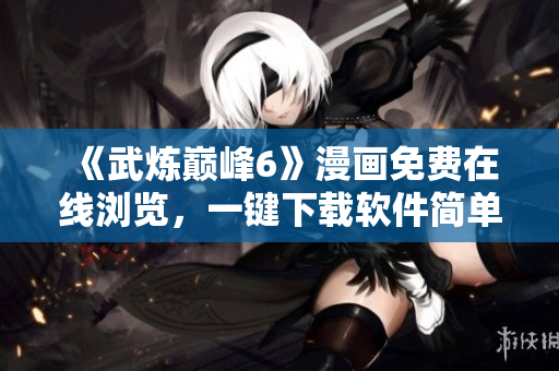 《武炼巅峰6》漫画免费在线浏览，一键下载软件简单易用