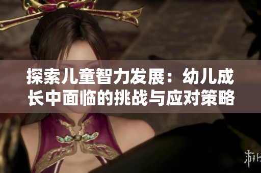 探索儿童智力发展：幼儿成长中面临的挑战与应对策略